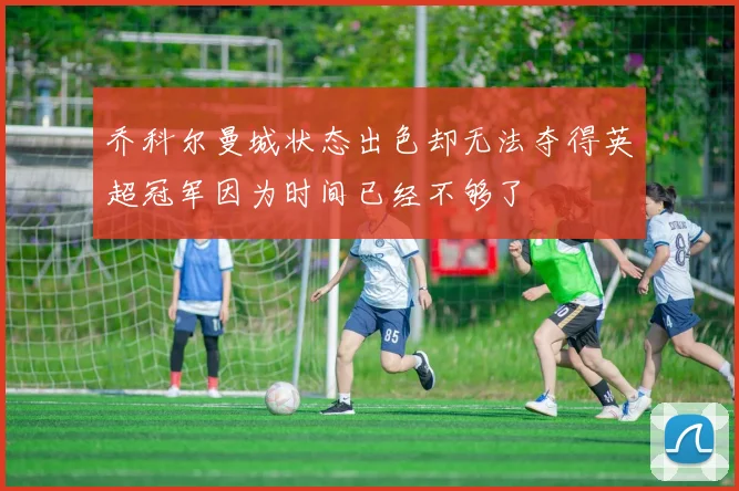 乔科尔曼城状态出色却无法夺得英超冠军因为时间已经不够了