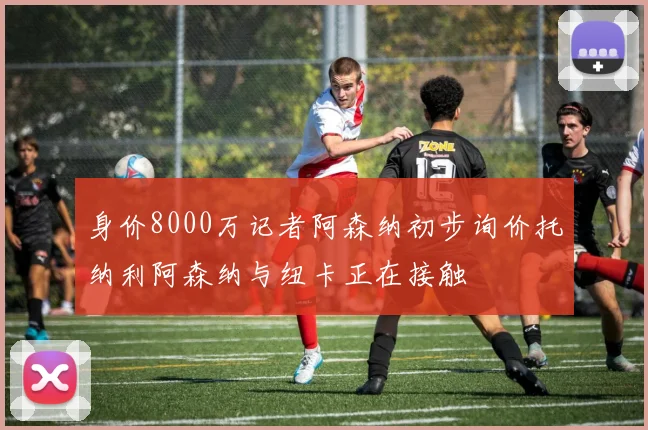 身价8000万记者阿森纳初步询价托纳利阿森纳与纽卡正在接触
